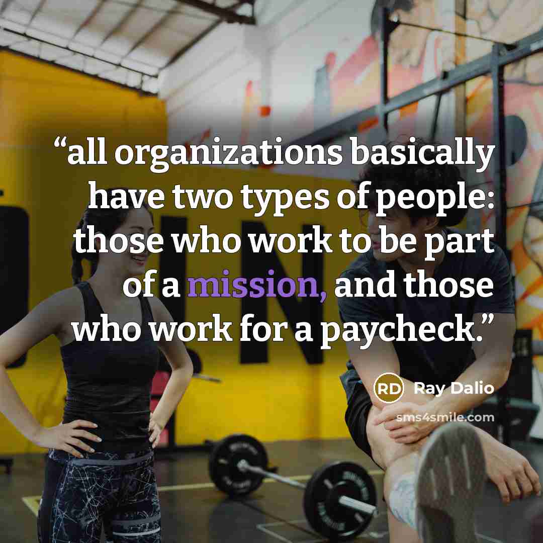 “all organizations basically have two types of people: those who work to be part of a mission, and those who work for a paycheck.” quote by Ray Dalio