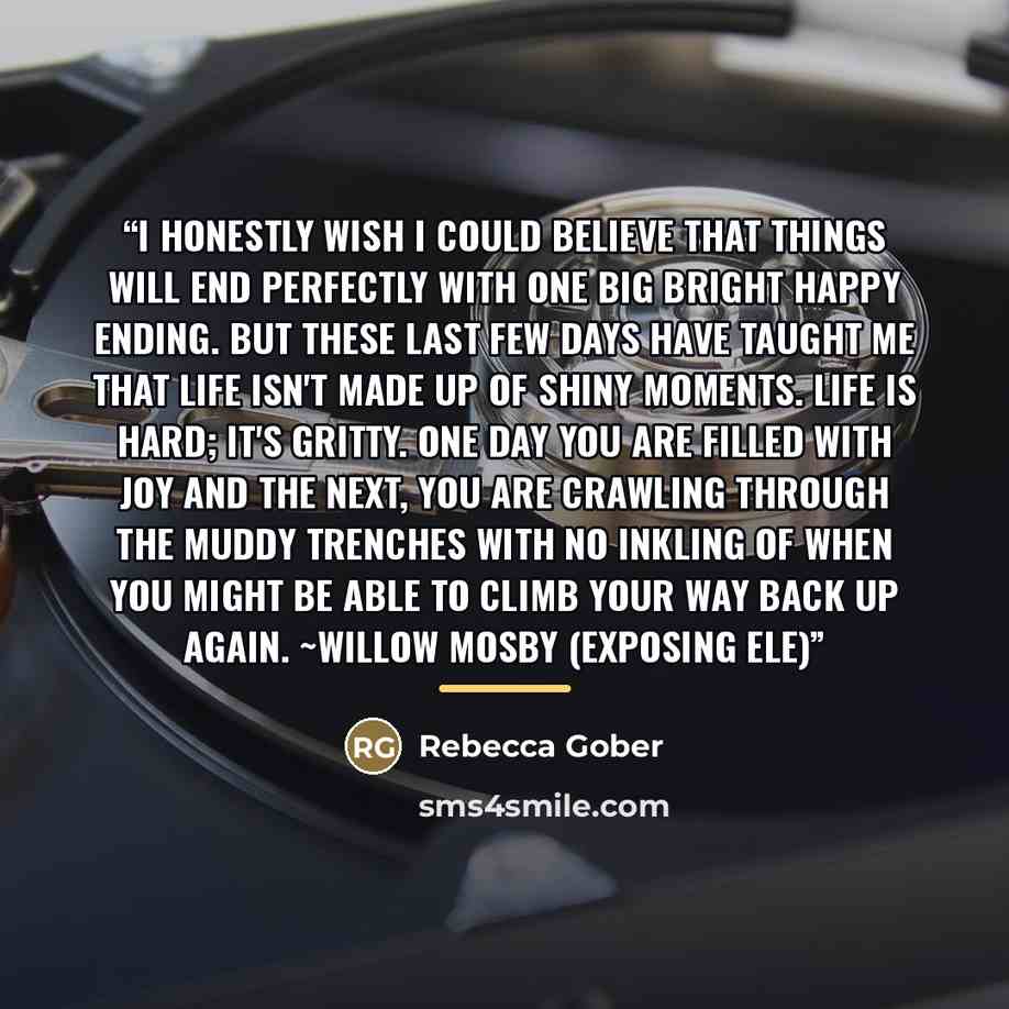 “I honestly wish I could believe that things will end perfectly with one big bright happy ending. But these last few days have taught me that life isn't made up of shiny moments. Life is hard; it's gritty. One day you are filled with joy and the next, you are crawling through the muddy trenches…” quote by Rebecca Gober