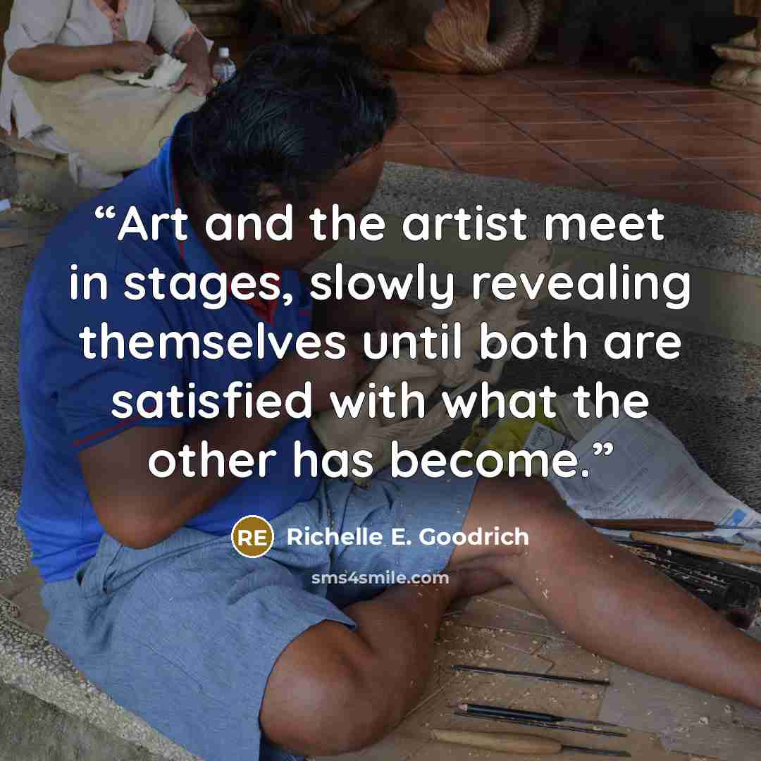 “Art and the artist meet in stages, slowly revealing themselves until both are satisfied with what the other has become.” quote by Richelle E. Goodrich