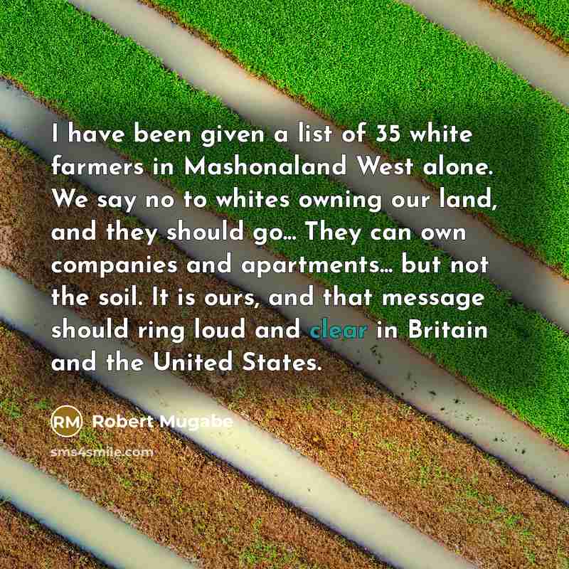 “I have been given a list of 35 white farmers in Mashonaland West alone. We say no to whites owning our land, and they should go... They can own companies and apartments... but not the soil. It is ours, and that message should ring loud and clear in Britain and the United States.” quote by Robert Mugabe