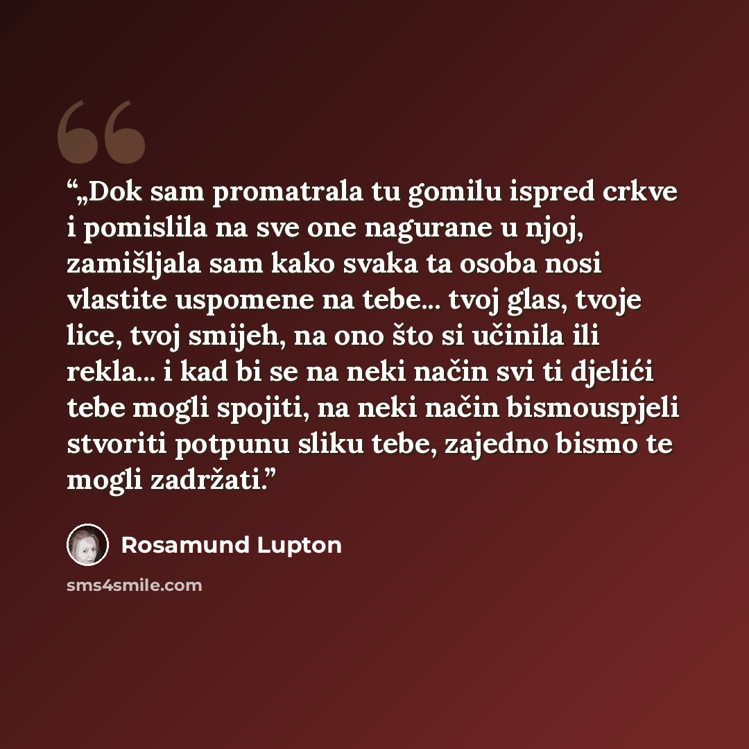 “„Dok sam promatrala tu gomilu ispred crkve i pomislila na sve one nagurane u njoj, zamišljala sam kako svaka ta osoba nosi vlastite uspomene na tebe... tvoj glas, tvoje lice, tvoj smijeh, na ono što si učinila ili rekla... i kad bi se na neki način svi ti djelići tebe mogli spojiti, na neki način…” quote by Rosamund Lupton