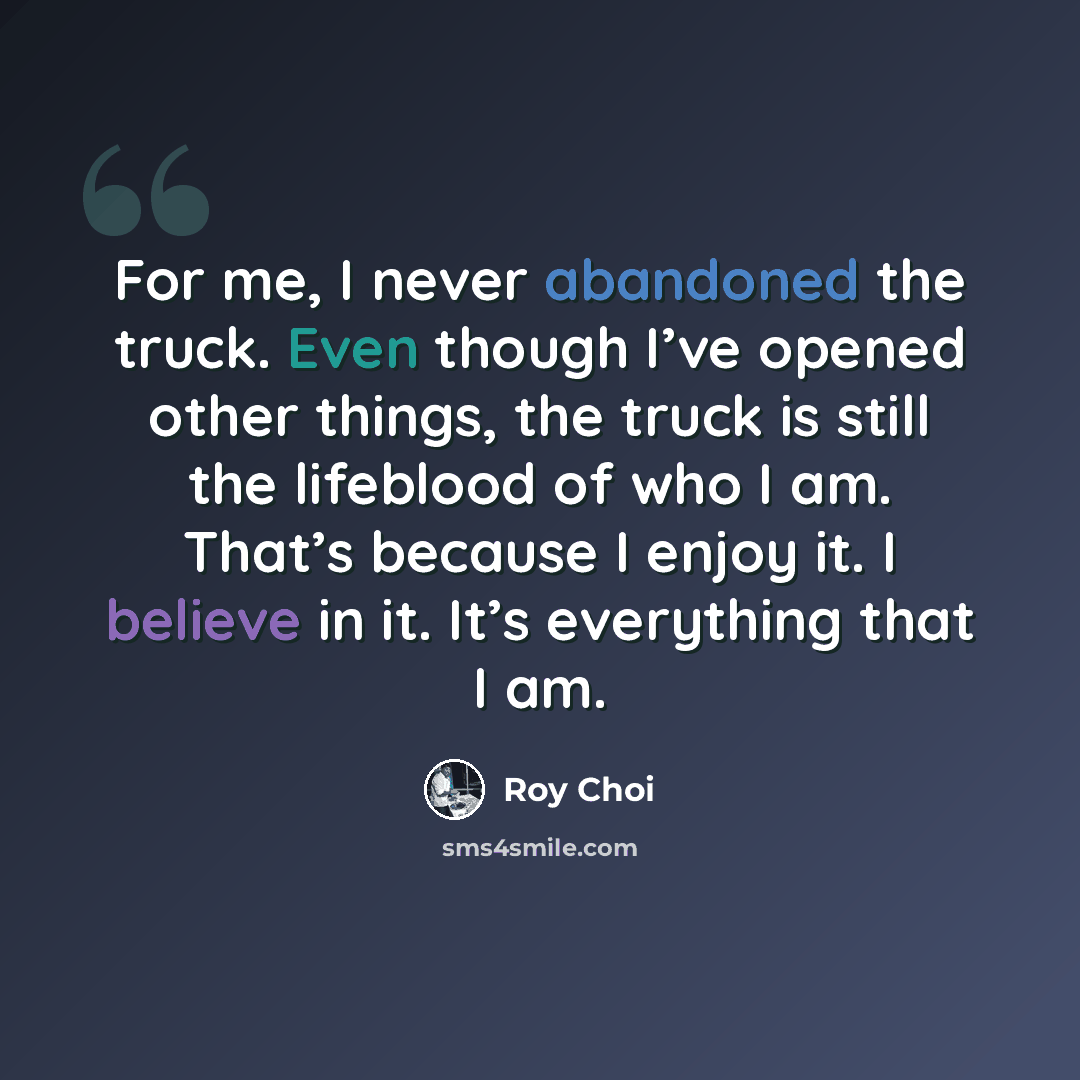 “For me, I never abandoned the truck. Even though I’ve opened other things, the truck is still the lifeblood of who I am. That’s because I enjoy it. I believe in it. It’s everything that I am.” quote by Roy Choi