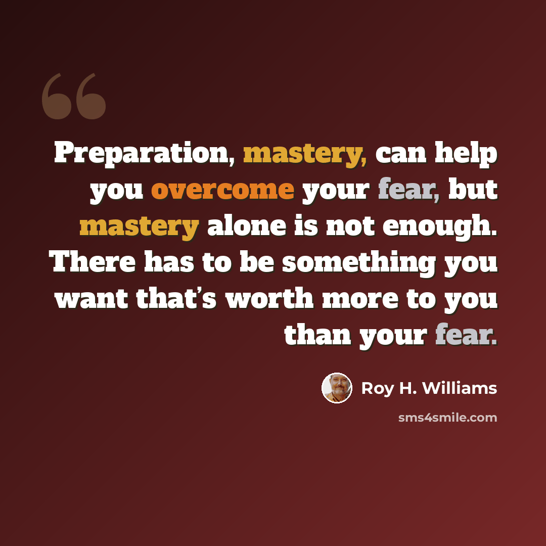“Preparation, mastery, can help you overcome your fear, but mastery alone is not enough. There has to be something you want that’s worth more to you than your fear.” quote by Roy H. Williams