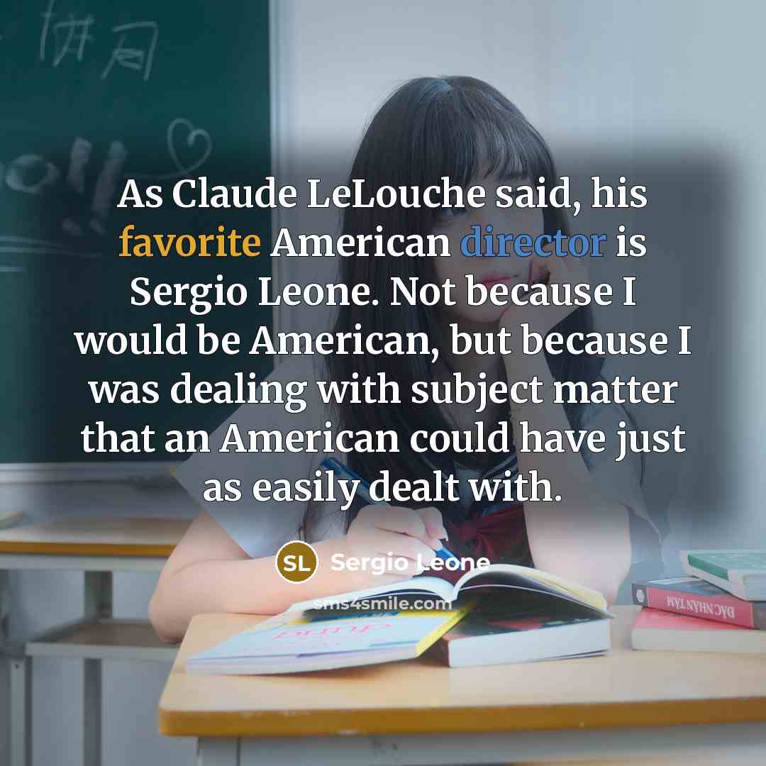 “As Claude LeLouche said, his favorite American director is Sergio Leone. Not because I would be American, but because I was dealing with subject matter that an American could have just as easily dealt with.” quote by Sergio Leone