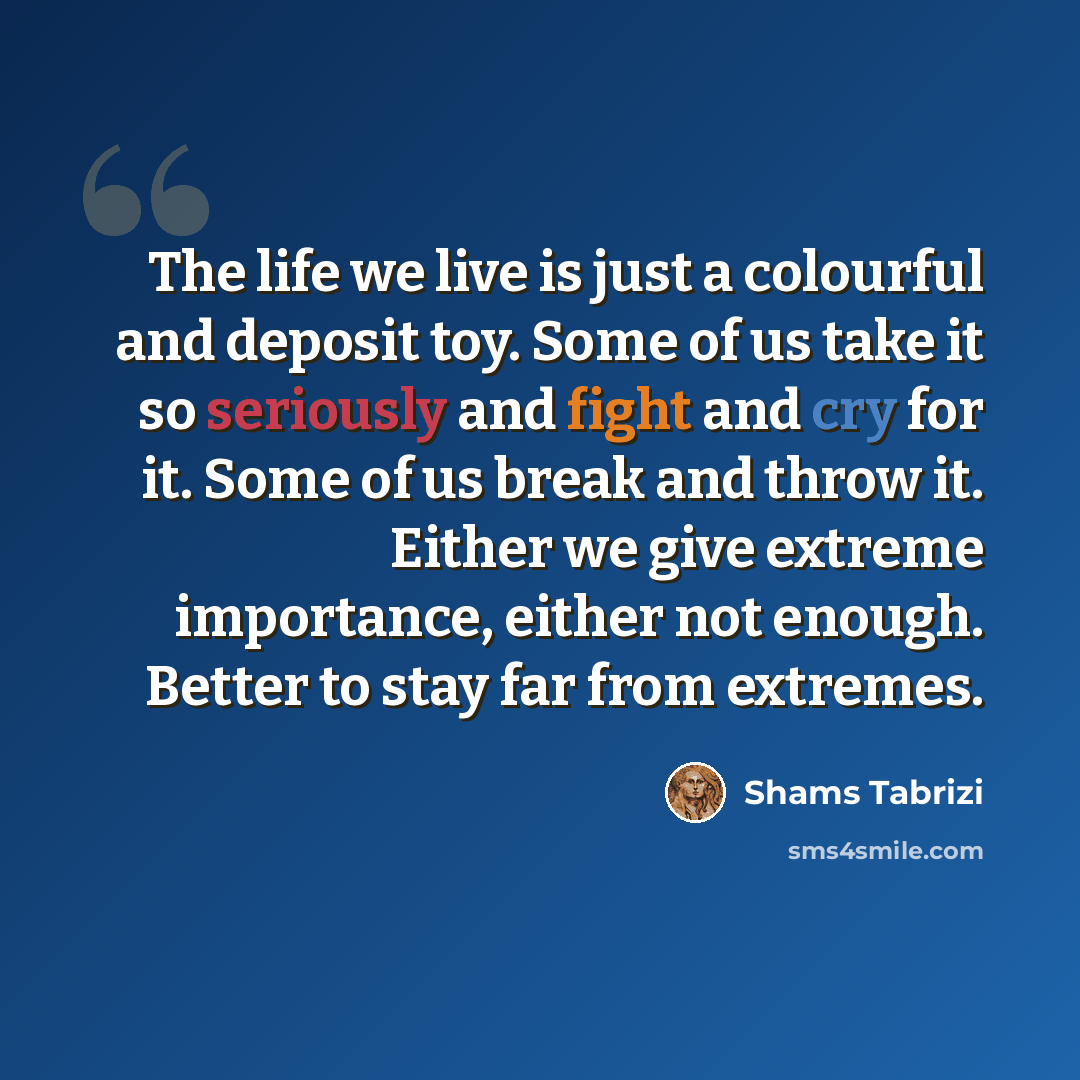 “The life we live is just a colourful and deposit toy. Some of us take it so seriously and fight and cry for it. Some of us break and throw it. Either we give extreme importance, either not enough. Better to stay far from extremes.” quote by Shams Tabrizi