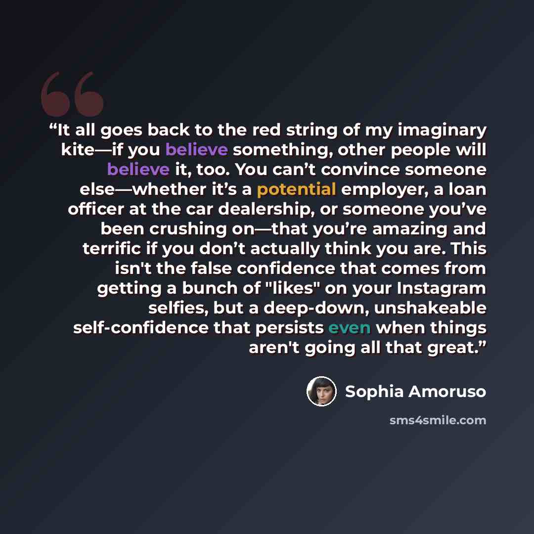“It all goes back to the red string of my imaginary kite—if you believe something, other people will believe it, too. You can’t convince someone else—whether it’s a potential employer, a loan officer at the car dealership, or someone you’ve been crushing on—that you’re amazing and terrific if you…” quote by Sophia Amoruso