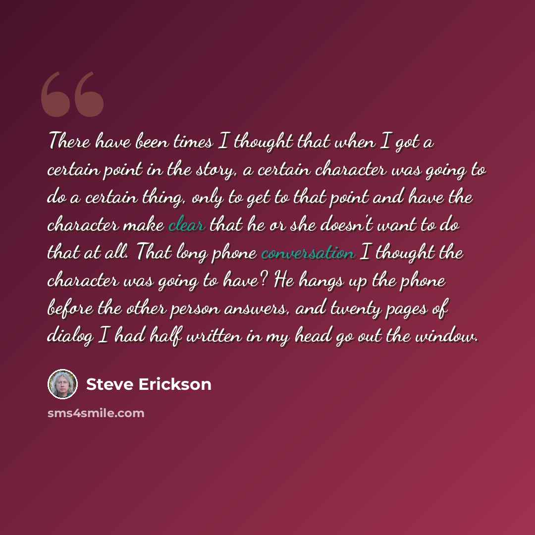 “There have been times I thought that when I got a certain point in the story, a certain character was going to do a certain thing, only to get to that point and have the character make clear that he or she doesn't want to do that at all. That long phone conversation I thought the character was…” quote by Steve Erickson