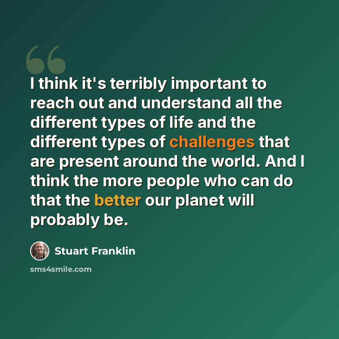 “I think it's terribly important to reach out and understand all the different types of life and the different types of challenges that are present around the world. And I think the more people who can do that the better our planet will probably be.” quote by Stuart Franklin