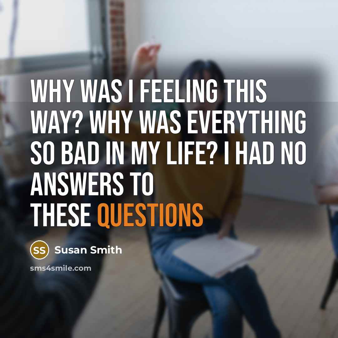 “Why was I feeling this way? Why was everything so bad in my life? I had no answers to these questions” quote by Susan Smith