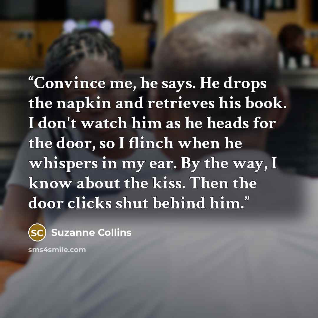 “Convince me, he says. He drops the napkin and retrieves his book. I don't watch him as he heads for the door, so I flinch when he whispers in my ear. By the way, I know about the kiss. Then the door clicks shut behind him.” quote by Suzanne Collins