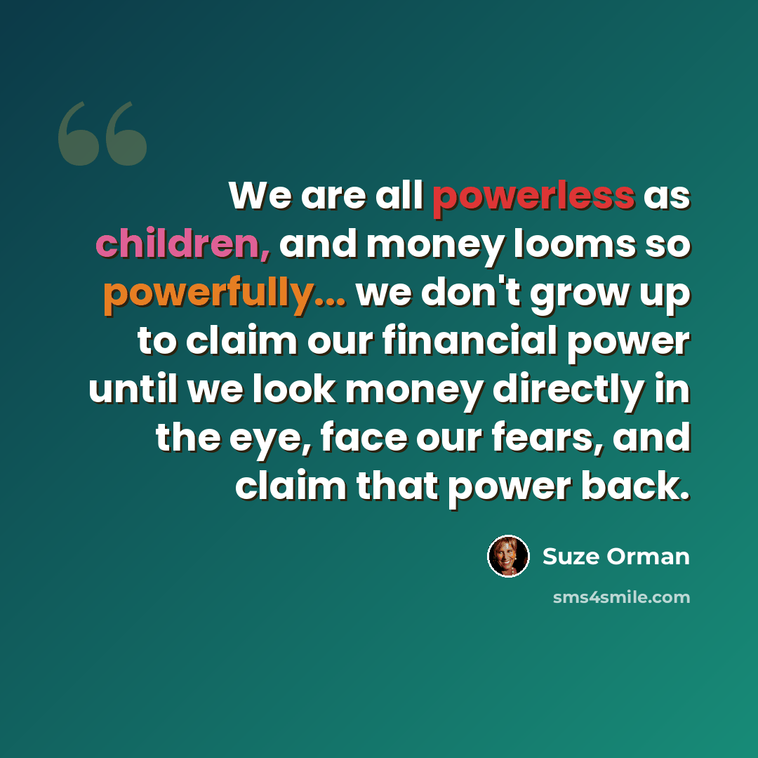 “We are all powerless as children, and money looms so powerfully... we don't grow up to claim our financial power until we look money directly in the eye, face our fears, and claim that power back.” quote by Suze Orman