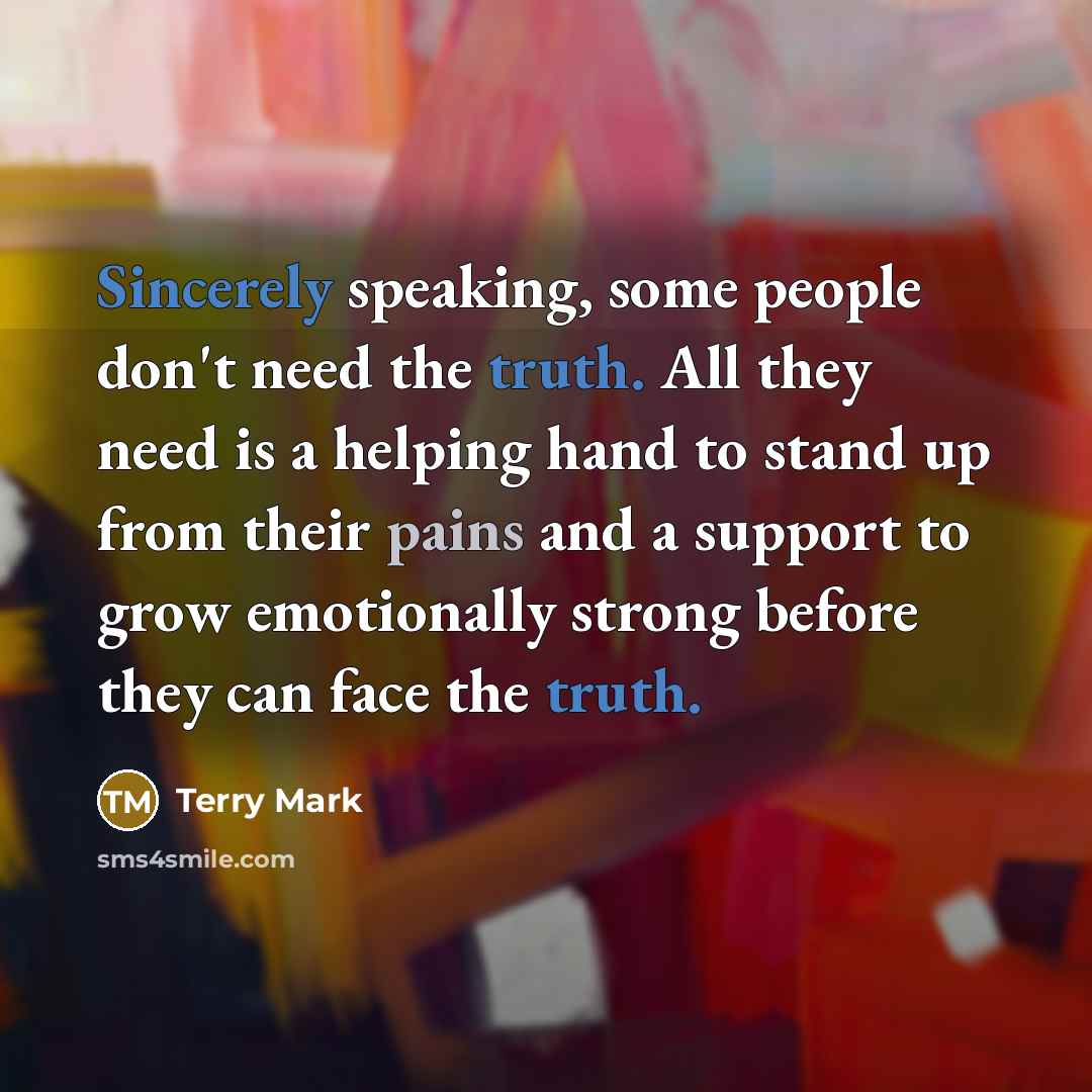 “Sincerely speaking, some people don't need the truth. All they need is a helping hand to stand up from their pains and a support to grow emotionally strong before they can face the truth.” quote by Terry Mark