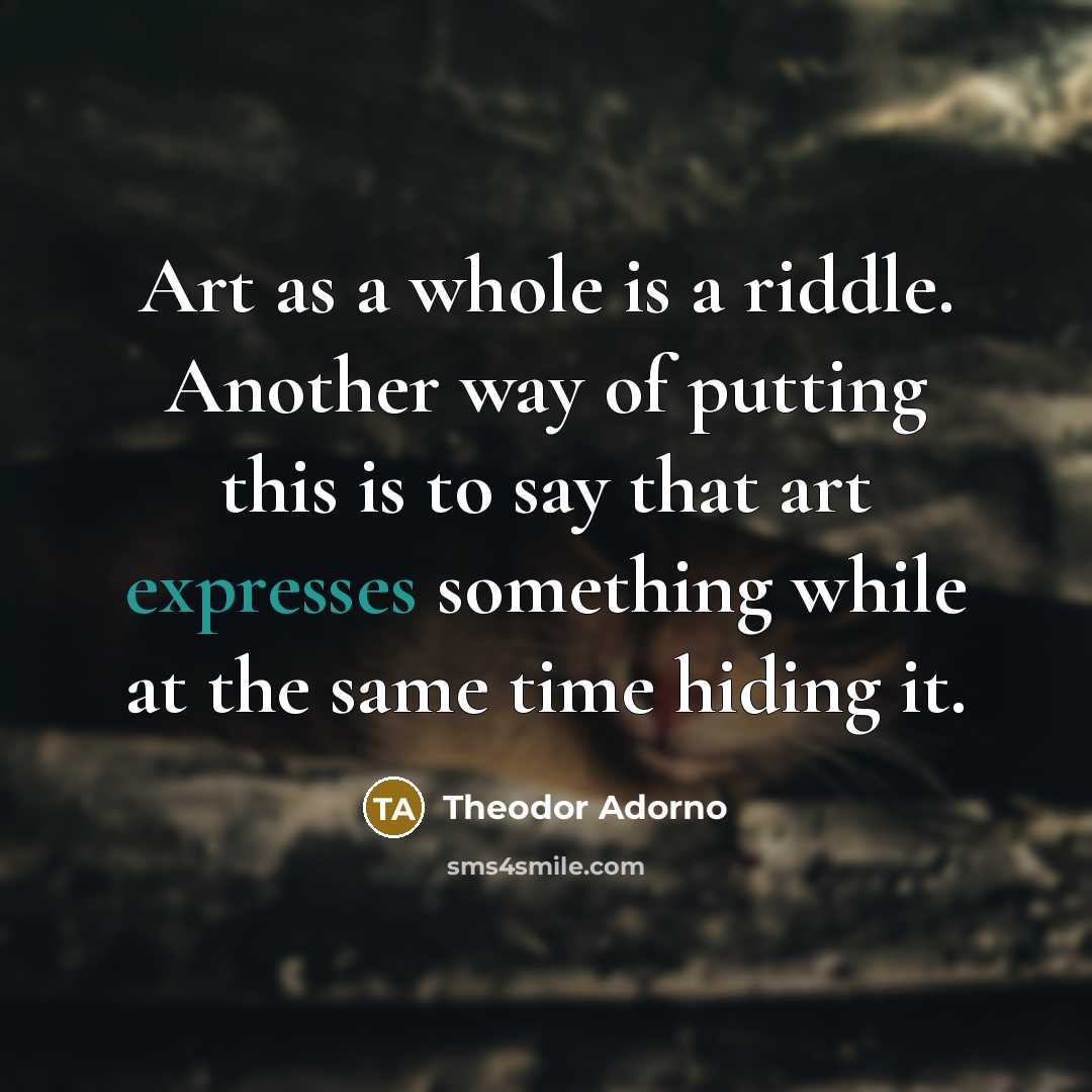 “Art as a whole is a riddle. Another way of putting this is to say that art expresses something while at the same time hiding it.” quote by Theodor Adorno
