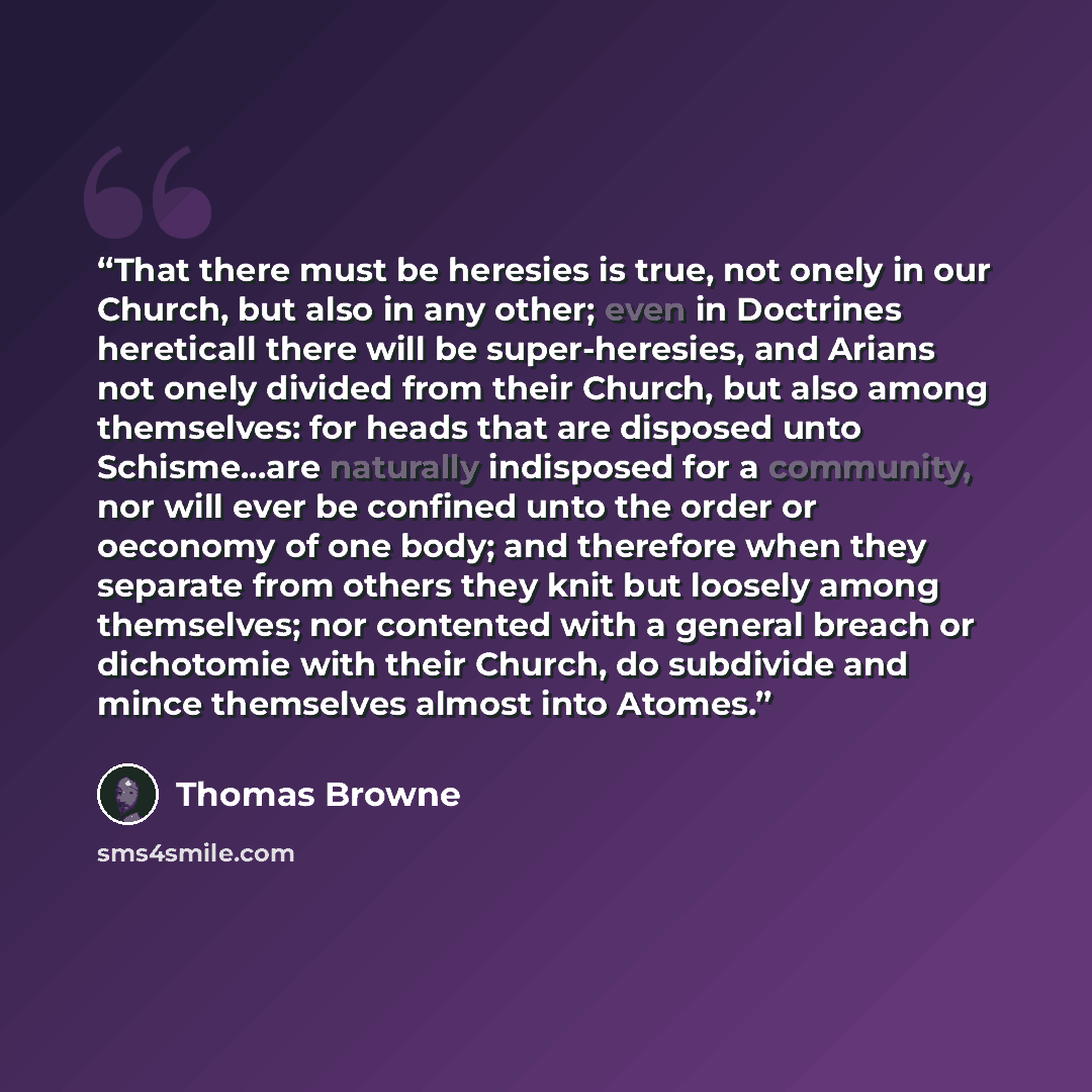 “That there must be heresies is true, not onely in our Church, but also in any other; even in Doctrines hereticall there will be super-heresies, and Arians not onely divided from their Church, but also among themselves: for heads that are disposed unto Schisme...are naturally indisposed for a…” quote by Thomas Browne