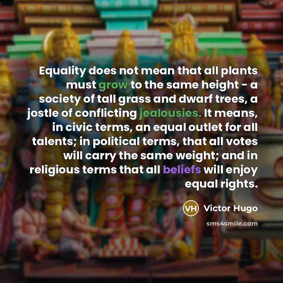 “Equality does not mean that all plants must grow to the same height - a society of tall grass and dwarf trees, a jostle of conflicting jealousies. It means, in civic terms, an equal outlet for all talents; in political terms, that all votes will carry the same weight; and in religious terms that…” quote by Victor Hugo