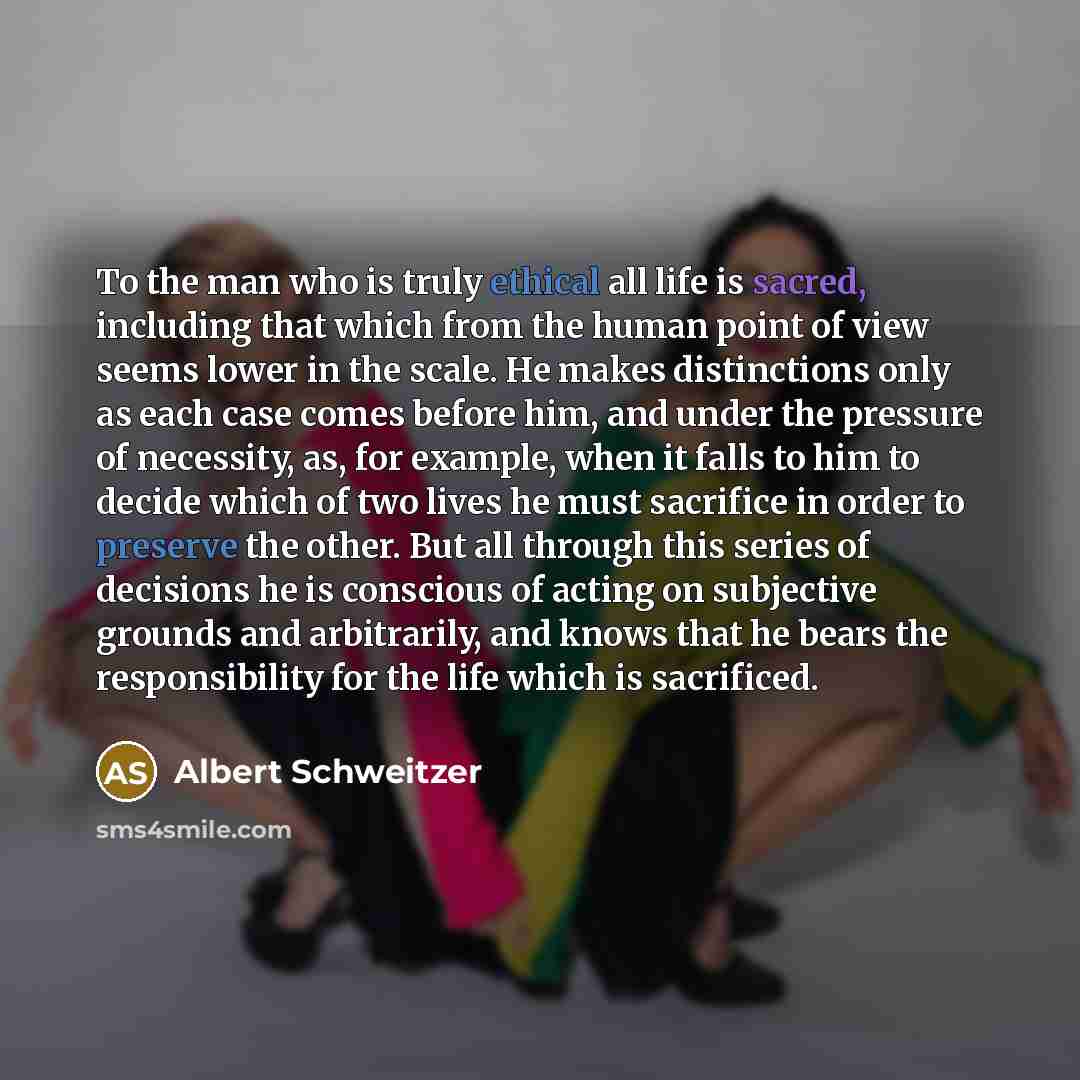 “To the man who is truly ethical all life is sacred, including that which from the human point of view seems lower in the scale. He makes distinctions only as each case comes before him, and under the pressure of necessity, as, for example, when it falls to him to decide which of two lives he must…” quote by Albert Schweitzer