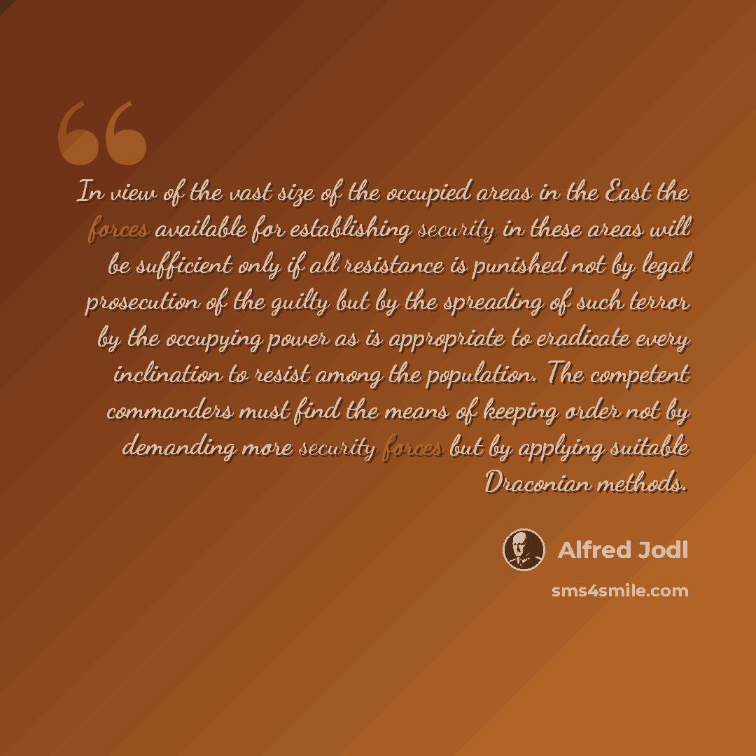 “In view of the vast size of the occupied areas in the East the forces available for establishing security in these areas will be sufficient only if all resistance is punished not by legal prosecution of the guilty but by the spreading of such terror by the occupying power as is appropriate to…” quote by Alfred Jodl