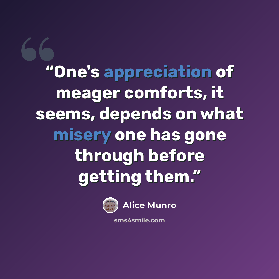 “One's appreciation of meager comforts, it seems, depends on what misery one has gone through before getting them.” quote by Alice Munro