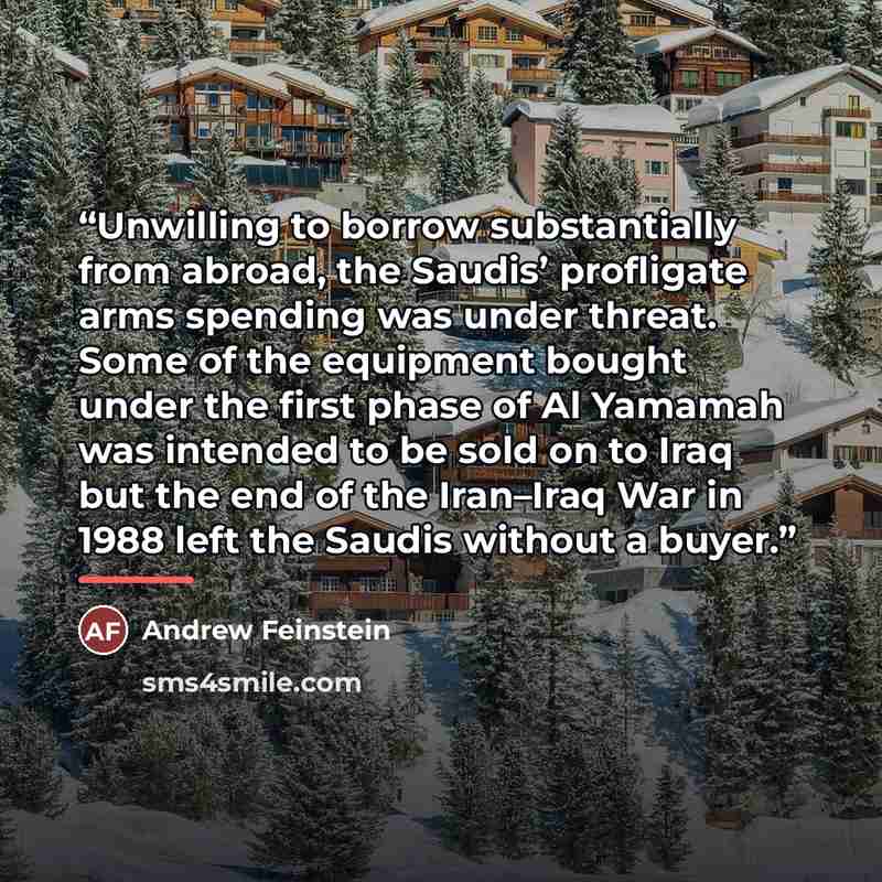 “Unwilling to borrow substantially from abroad, the Saudis’ profligate arms spending was under threat. Some of the equipment bought under the first phase of Al Yamamah was intended to be sold on to Iraq but the end of the Iran–Iraq War in 1988 left the Saudis without a buyer.” quote by Andrew Feinstein