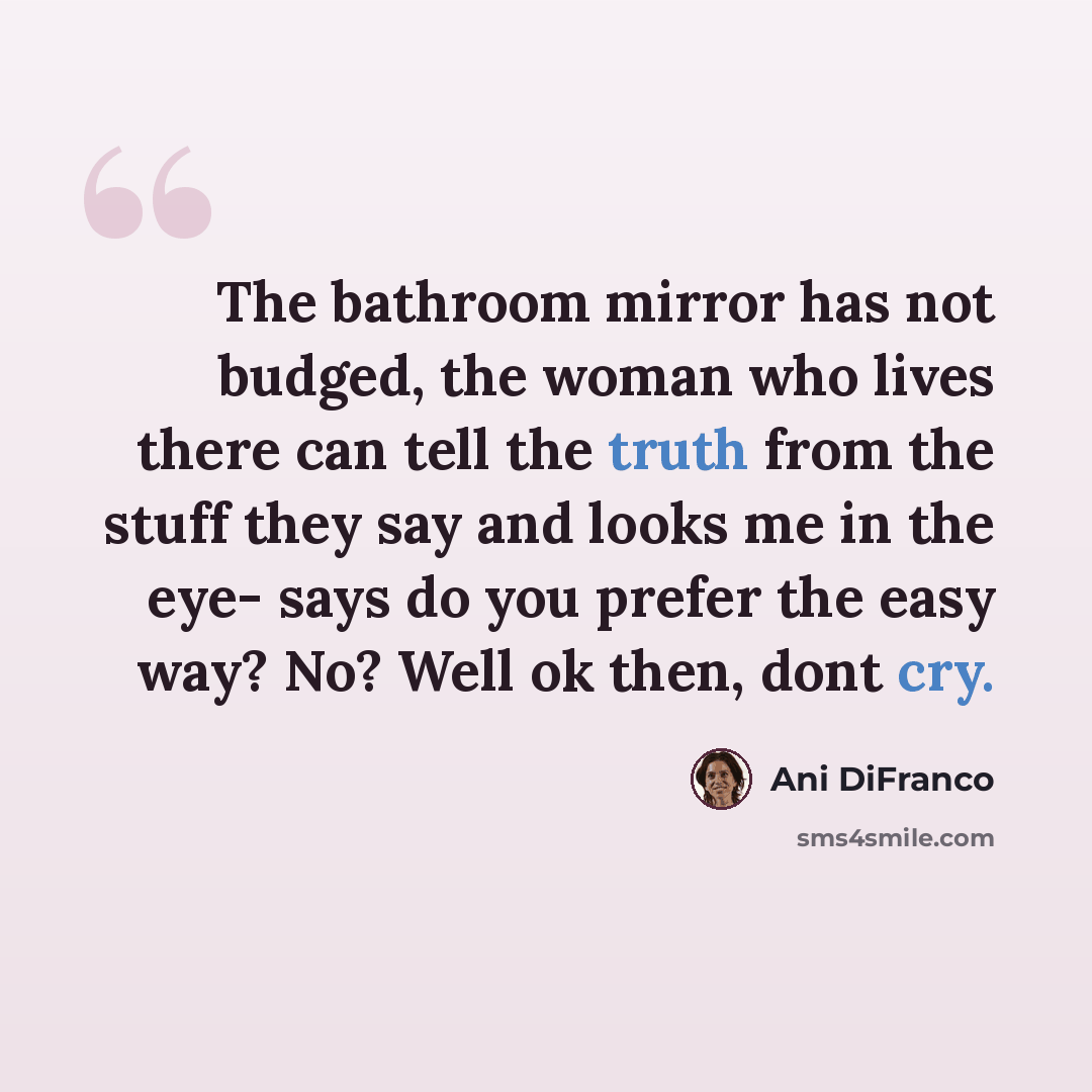 “The bathroom mirror has not budged, the woman who lives there can tell the truth from the stuff they say and looks me in the eye- says do you prefer the easy way? No? Well ok then, dont cry.” quote by Ani DiFranco