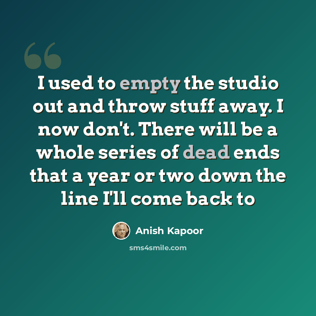 “I used to empty the studio out and throw stuff away. I now don't. There will be a whole series of dead ends that a year or two down the line I'll come back to” quote by Anish Kapoor