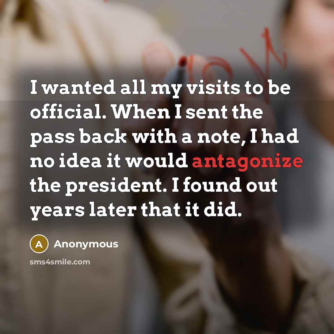 “I wanted all my visits to be official. When I sent the pass back with a note, I had no idea it would antagonize the president. I found out years later that it did.” quote by Anonymous