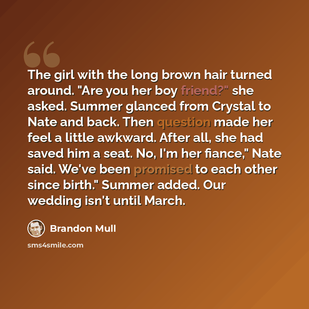 “The girl with the long brown hair turned around. "Are you her boy friend?" she asked. Summer glanced from Crystal to Nate and back. Then question made her feel a little awkward. After all, she had saved him a seat. No, I'm her fiance," Nate said. We've been promised to each other since birth."…” quote by Brandon Mull