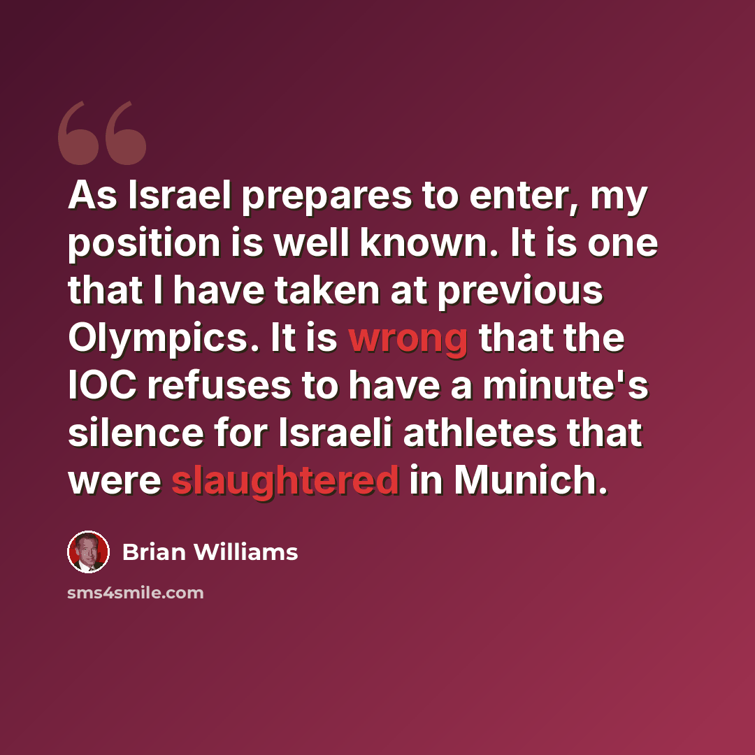 “As Israel prepares to enter, my position is well known. It is one that I have taken at previous Olympics. It is wrong that the IOC refuses to have a minute's silence for Israeli athletes that were slaughtered in Munich.” quote by Brian Williams