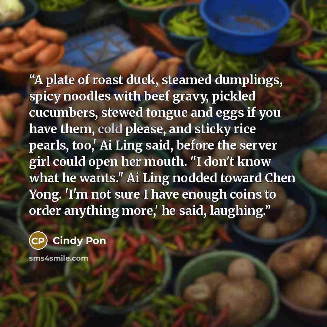 “A plate of roast duck, steamed dumplings, spicy noodles with beef gravy, pickled cucumbers, stewed tongue and eggs if you have them, cold please, and sticky rice pearls, too,' Ai Ling said, before the server girl could open her mouth. "I don't know what he wants." Ai Ling nodded toward Chen Yong…” quote by Cindy Pon