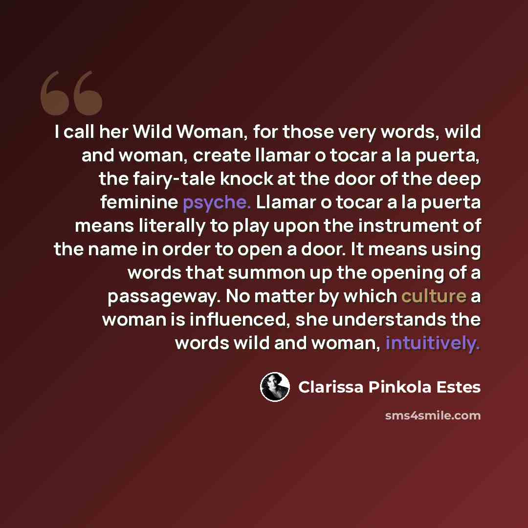 “I call her Wild Woman, for those very words, wild and woman, create llamar o tocar a la puerta, the fairy-tale knock at the door of the deep feminine psyche. Llamar o tocar a la puerta means literally to play upon the instrument of the name in order to open a door. It means using words that summon…” quote by Clarissa Pinkola Estes