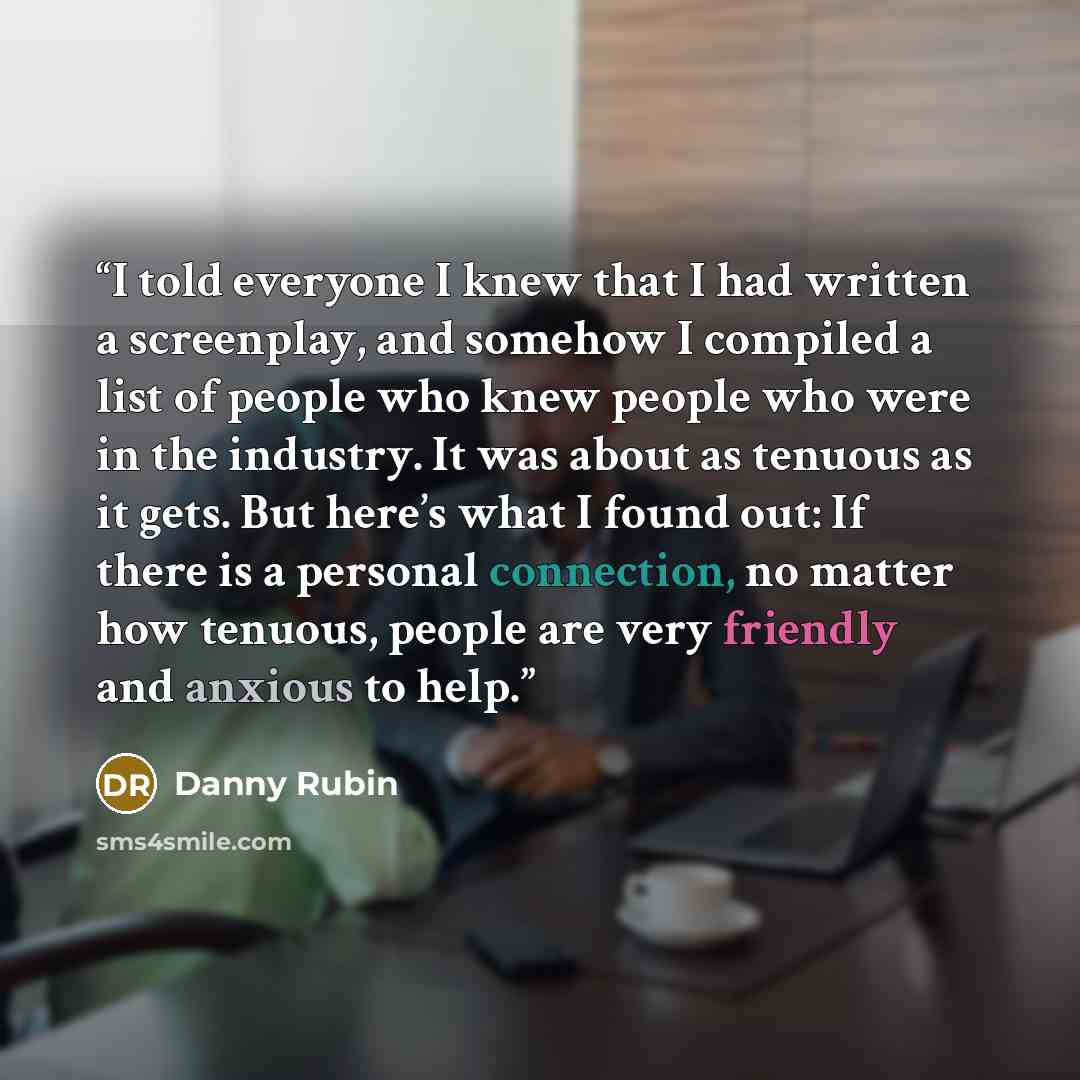“I told everyone I knew that I had written a screenplay, and somehow I compiled a list of people who knew people who were in the industry. It was about as tenuous as it gets. But here’s what I found out: If there is a personal connection, no matter how tenuous, people are very friendly and anxious…” quote by Danny Rubin
