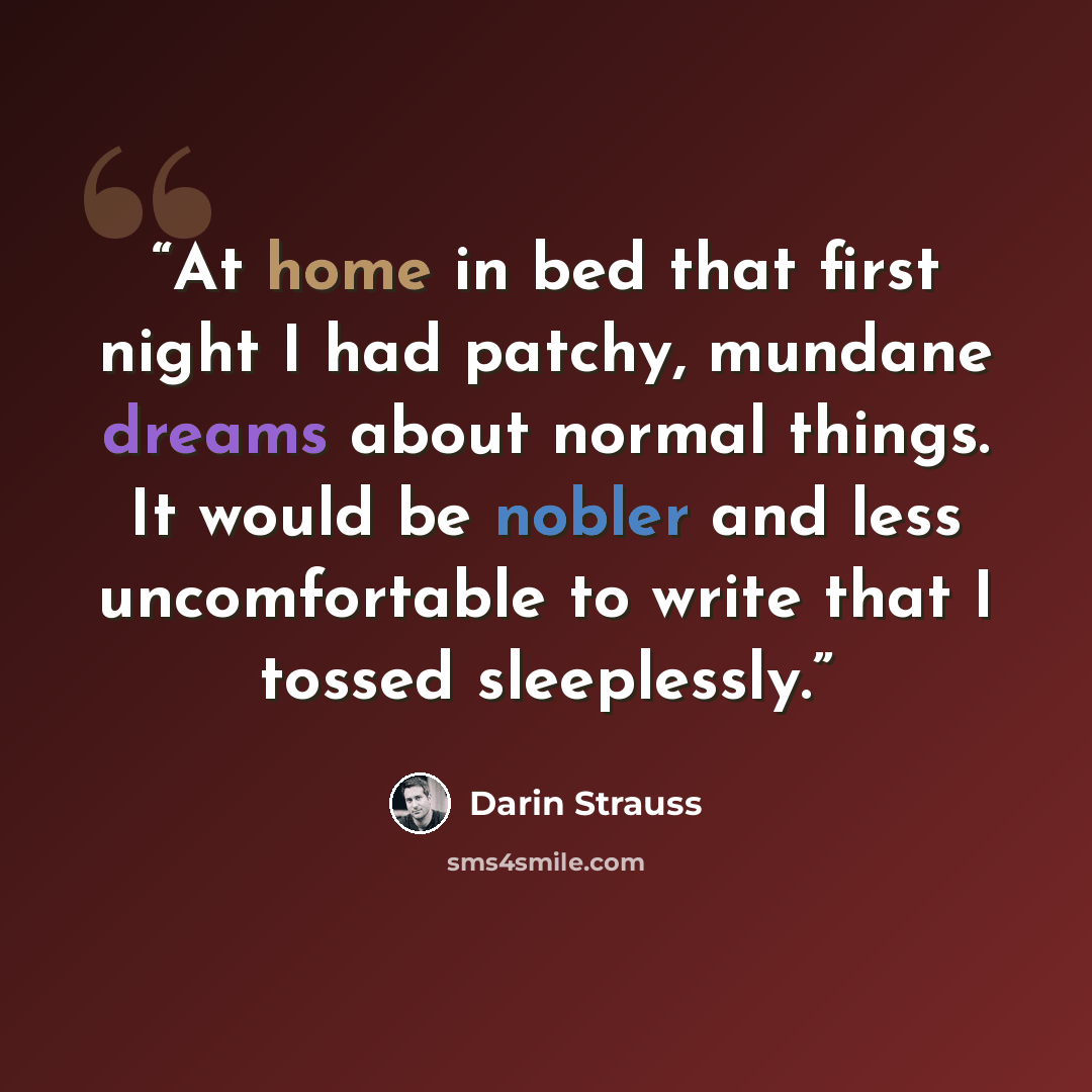 “At home in bed that first night I had patchy, mundane dreams about normal things. It would be nobler and less uncomfortable to write that I tossed sleeplessly.” quote by Darin Strauss