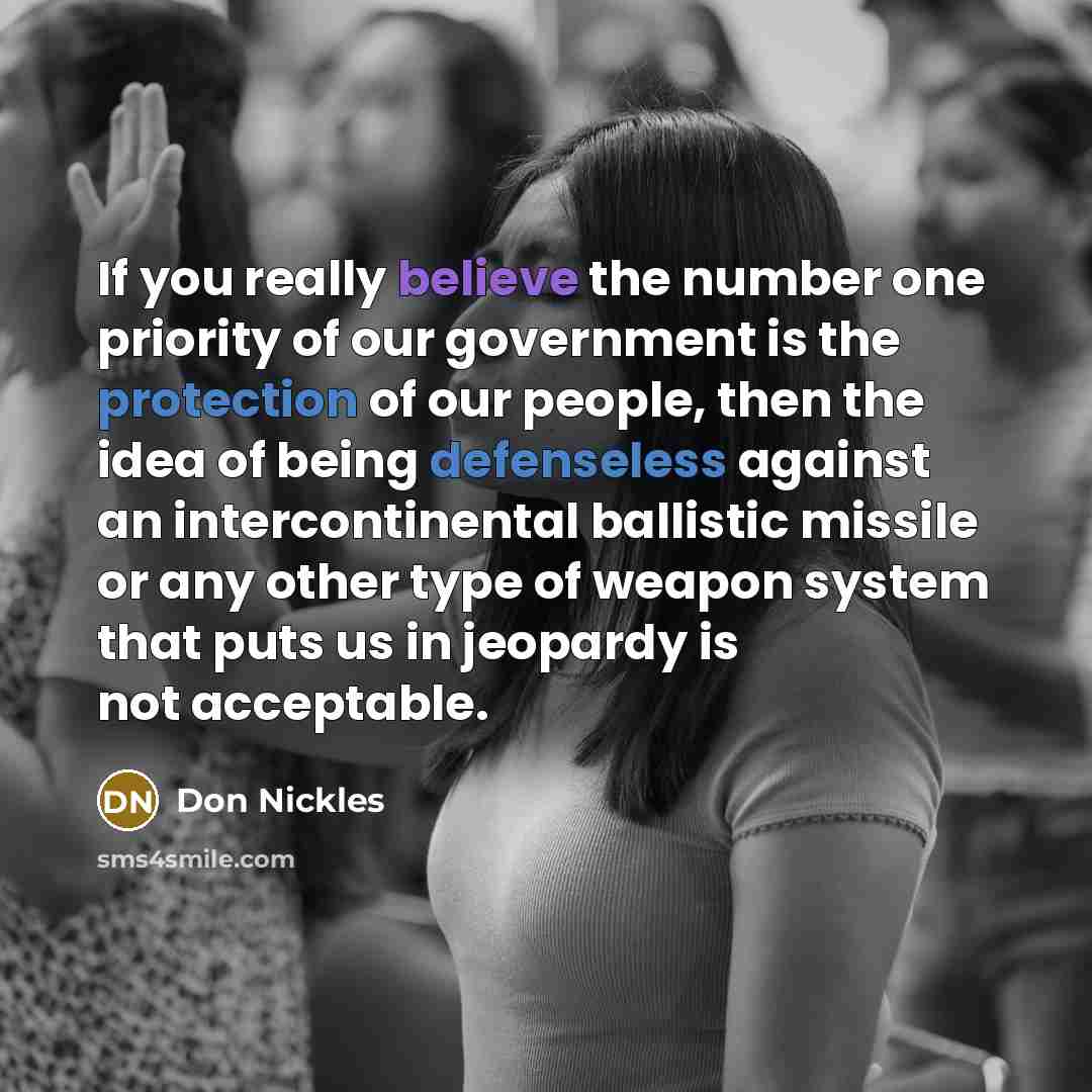 “If you really believe the number one priority of our government is the protection of our people, then the idea of being defenseless against an intercontinental ballistic missile or any other type of weapon system that puts us in jeopardy is not acceptable.” quote by Don Nickles