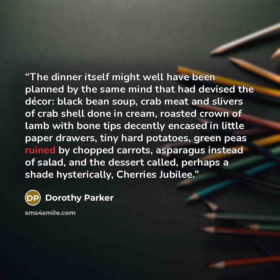 “The dinner itself might well have been planned by the same mind that had devised the décor: black bean soup, crab meat and slivers of crab shell done in cream, roasted crown of lamb with bone tips decently encased in little paper drawers, tiny hard potatoes, green peas ruined by chopped carrots…” quote by Dorothy Parker