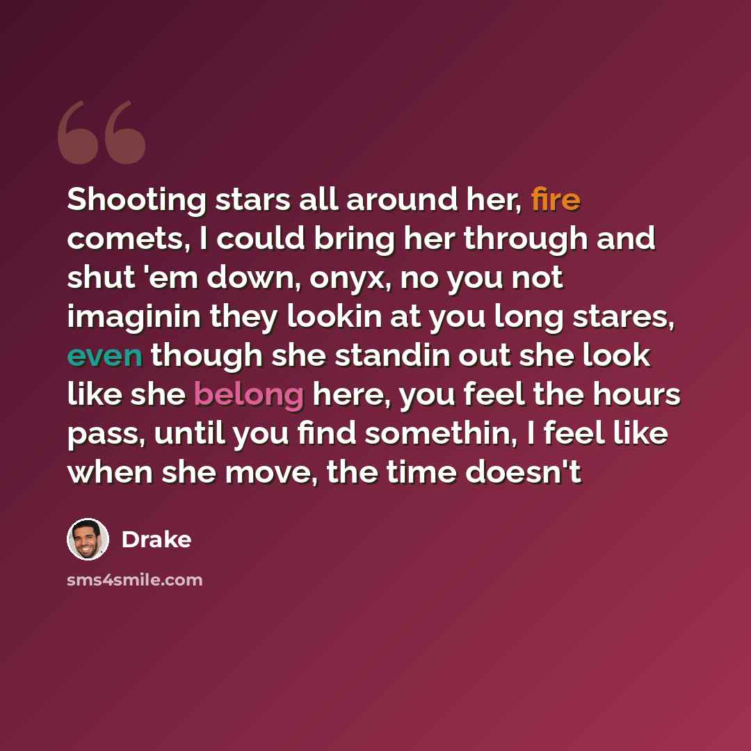 “Shooting stars all around her, fire comets, I could bring her through and shut 'em down, onyx, no you not imaginin they lookin at you long stares, even though she standin out she look like she belong here, you feel the hours pass, until you find somethin, I feel like when she move, the time doesn't” quote by Drake