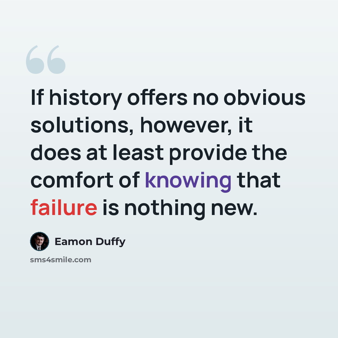 “If history offers no obvious solutions, however, it does at least provide the comfort of knowing that failure is nothing new.” quote by Eamon Duffy