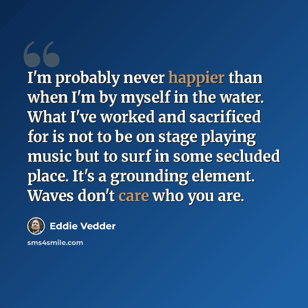 “I'm probably never happier than when I'm by myself in the water. What I've worked and sacrificed for is not to be on stage playing music but to surf in some secluded place. It's a grounding element. Waves don't care who you are.” quote by Eddie Vedder