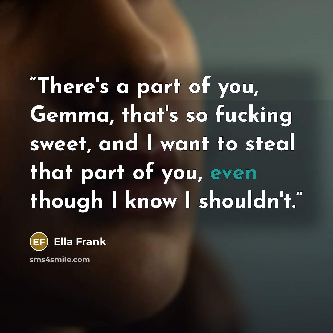 “There's a part of you, Gemma, that's so fucking sweet, and I want to steal that part of you, even though I know I shouldn't.” quote by Ella Frank