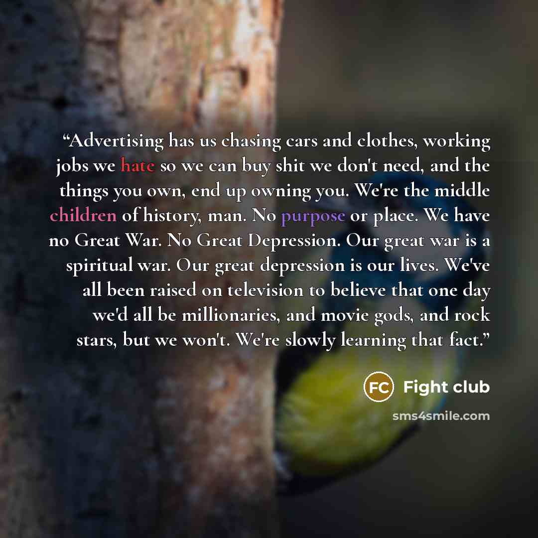 “Advertising has us chasing cars and clothes, working jobs we hate so we can buy shit we don't need, and the things you own, end up owning you. We're the middle children of history, man. No purpose or place. We have no Great War. No Great Depression. Our great war is a spiritual war. Our great…” quote by Fight club