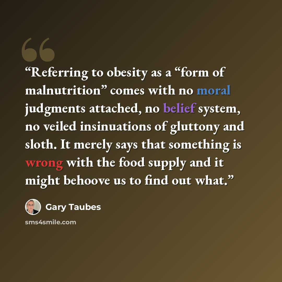 “Referring to obesity as a “form of malnutrition” comes with no moral judgments attached, no belief system, no veiled insinuations of gluttony and sloth. It merely says that something is wrong with the food supply and it might behoove us to find out what.” quote by Gary Taubes