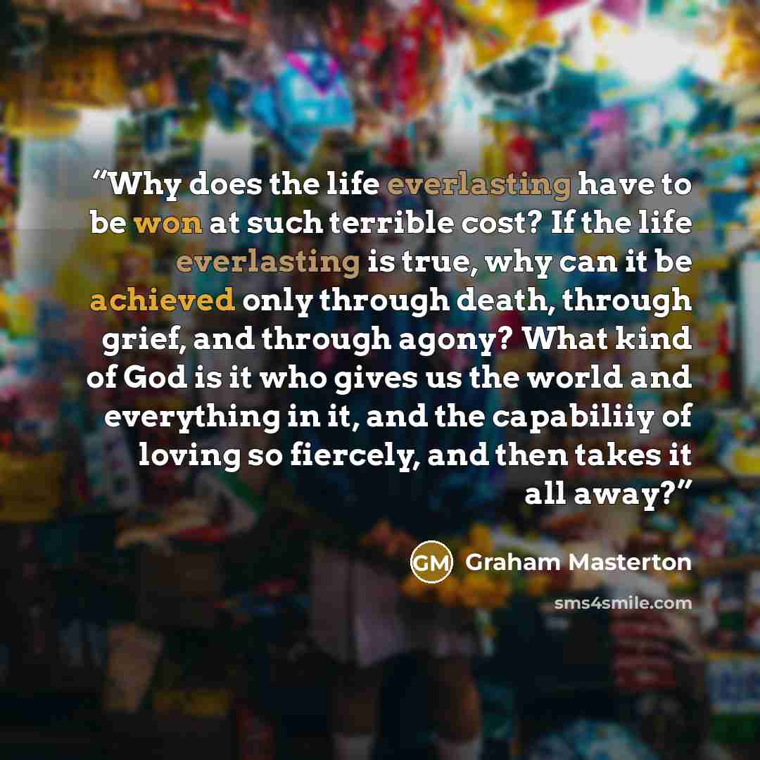 “Why does the life everlasting have to be won at such terrible cost? If the life everlasting is true, why can it be achieved only through death, through grief, and through agony? What kind of God is it who gives us the world and everything in it, and the capabiliiy of loving so fiercely, and then…” quote by Graham Masterton