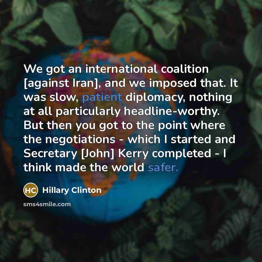 “We got an international coalition [against Iran], and we imposed that. It was slow, patient diplomacy, nothing at all particularly headline-worthy. But then you got to the point where the negotiations - which I started and Secretary [John] Kerry completed - I think made the world safer.” quote by Hillary Clinton