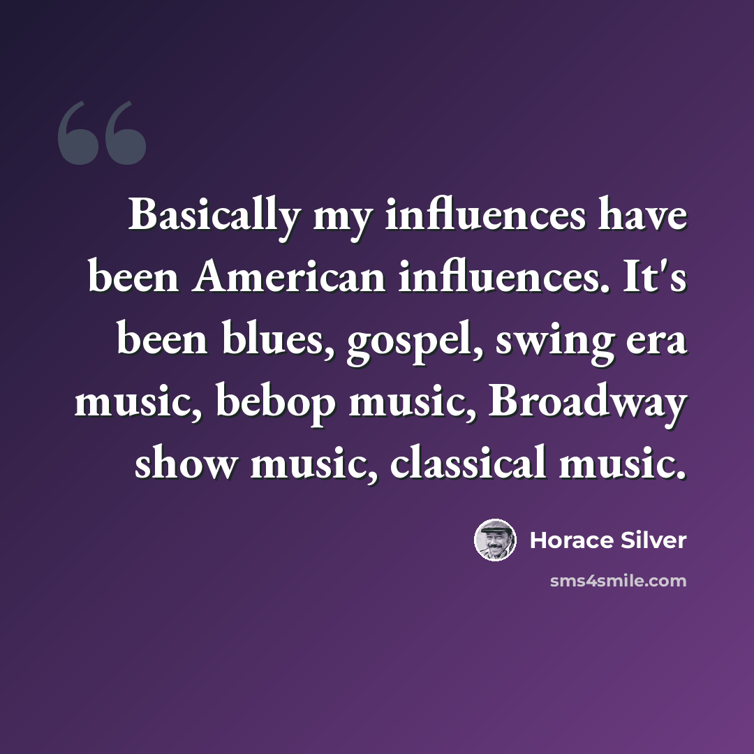 “Basically my influences have been American influences. It's been blues, gospel, swing era music, bebop music, Broadway show music, classical music.” quote by Horace Silver
