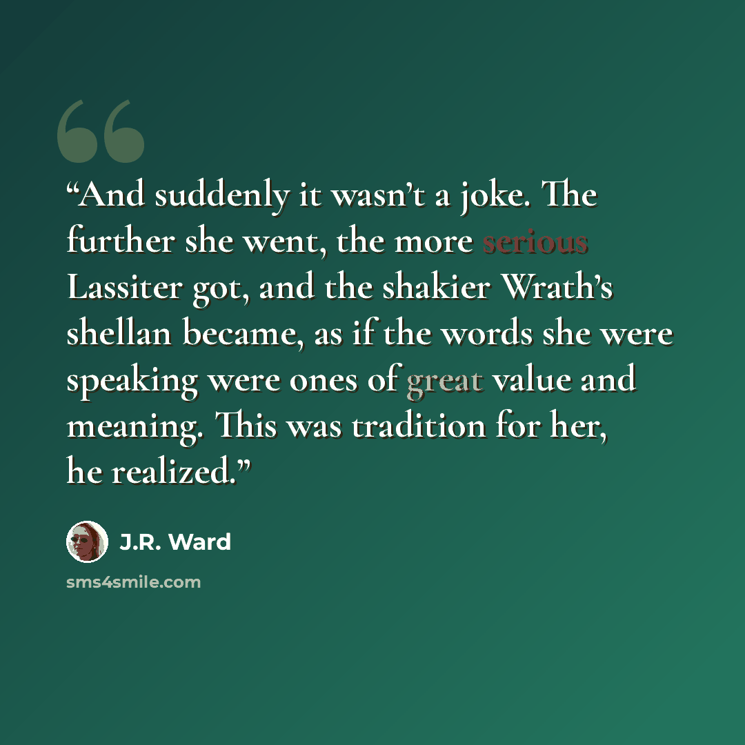 “And suddenly it wasn’t a joke. The further she went, the more serious Lassiter got, and the shakier Wrath’s shellan became, as if the words she were speaking were ones of great value and meaning. This was tradition for her, he realized.” quote by J.R. Ward