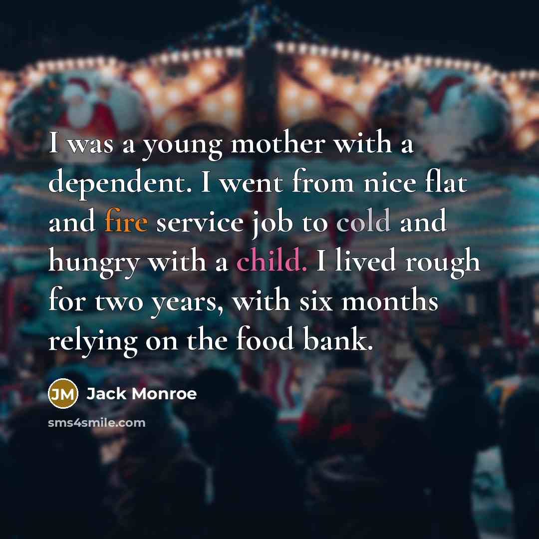 “I was a young mother with a dependent. I went from nice flat and fire service job to cold and hungry with a child. I lived rough for two years, with six months relying on the food bank.” quote by Jack Monroe