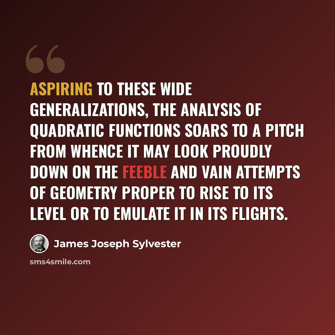 “Aspiring to these wide generalizations, the analysis of quadratic functions soars to a pitch from whence it may look proudly down on the feeble and vain attempts of geometry proper to rise to its level or to emulate it in its flights.” quote by James Joseph Sylvester