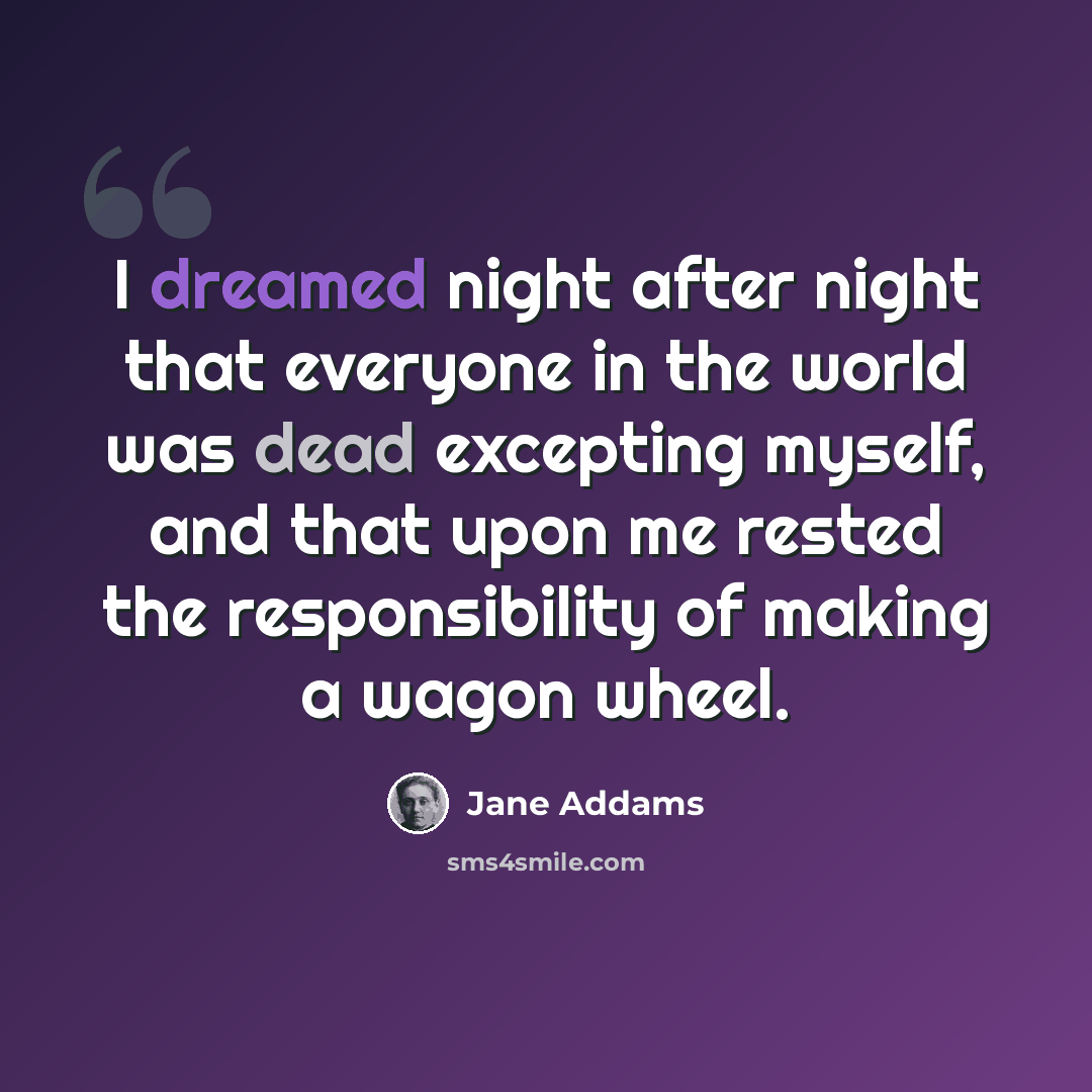 “I dreamed night after night that everyone in the world was dead excepting myself, and that upon me rested the responsibility of making a wagon wheel.” quote by Jane Addams