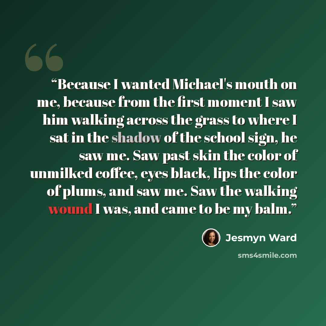 “Because I wanted Michael's mouth on me, because from the first moment I saw him walking across the grass to where I sat in the shadow of the school sign, he saw me. Saw past skin the color of unmilked coffee, eyes black, lips the color of plums, and saw me. Saw the walking wound I was, and came to…” quote by Jesmyn Ward