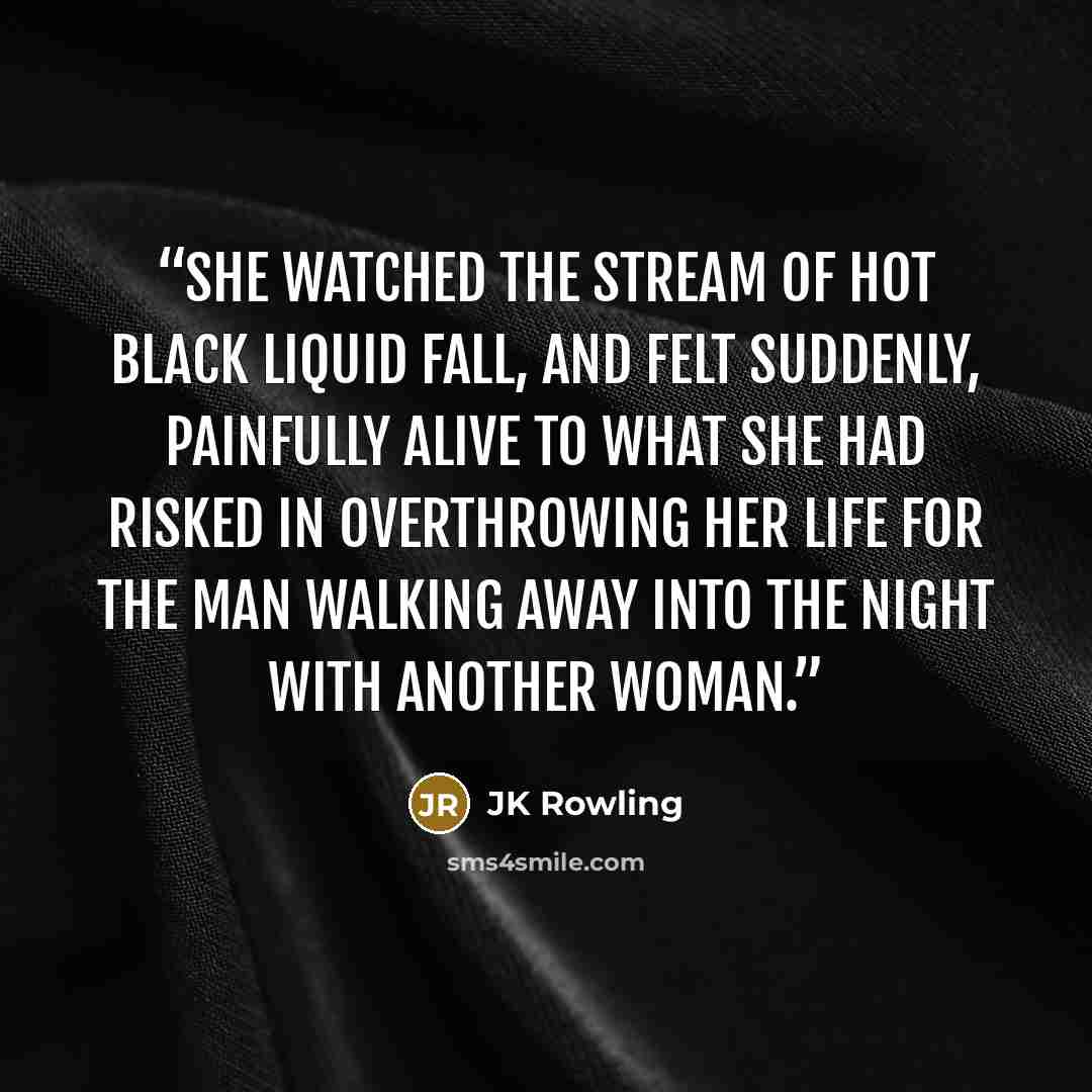 “She watched the stream of hot black liquid fall, and felt suddenly, painfully alive to what she had risked in overthrowing her life for the man walking away into the night with another woman.” quote by JK Rowling