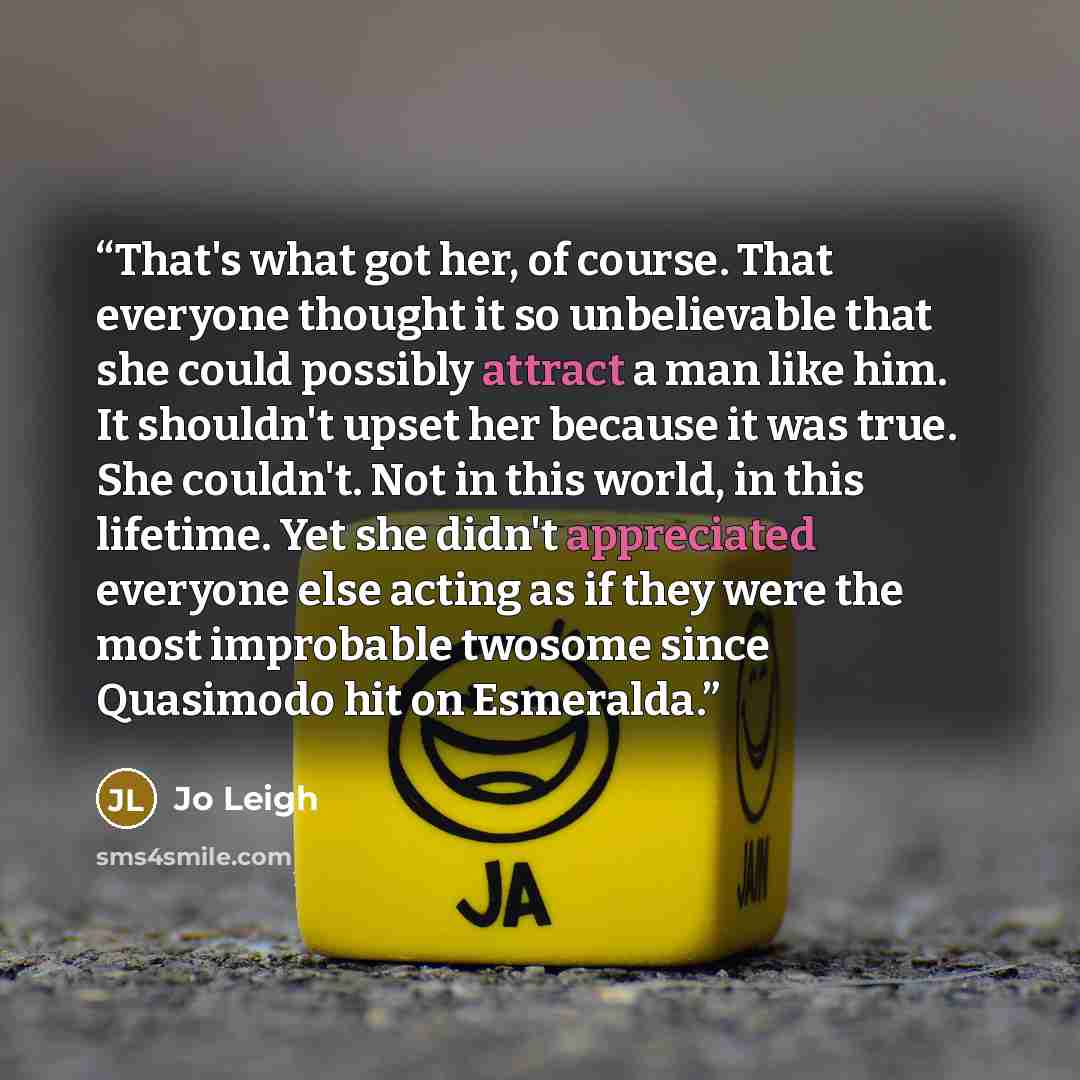 “That's what got her, of course. That everyone thought it so unbelievable that she could possibly attract a man like him. It shouldn't upset her because it was true. She couldn't. Not in this world, in this lifetime. Yet she didn't appreciated everyone else acting as if they were the most…” quote by Jo Leigh